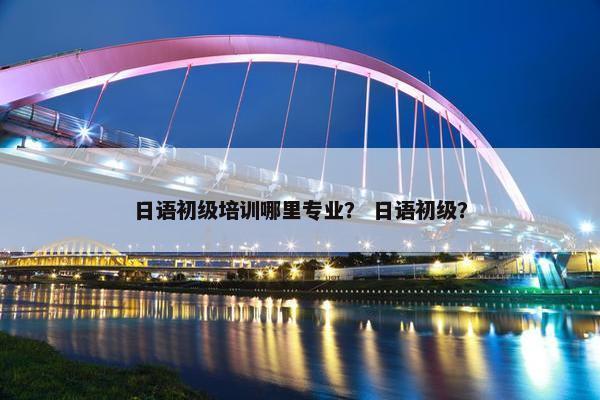 日语初级培训哪里专业？ 日语初级？