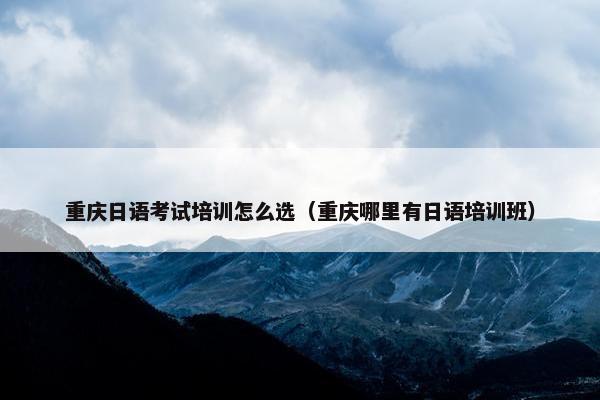 重庆日语考试培训怎么选（重庆哪里有日语培训班）