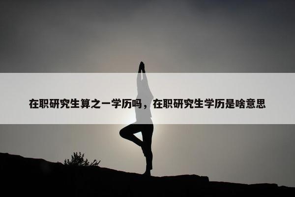 在职研究生算之一学历吗，在职研究生学历是啥意思