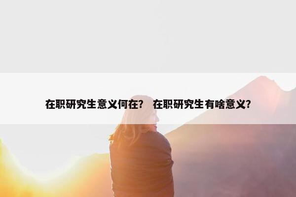 在职研究生意义何在？ 在职研究生有啥意义？