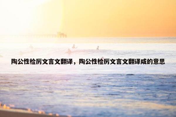 陶公性检厉文言文翻译，陶公性检厉文言文翻译咸的意思