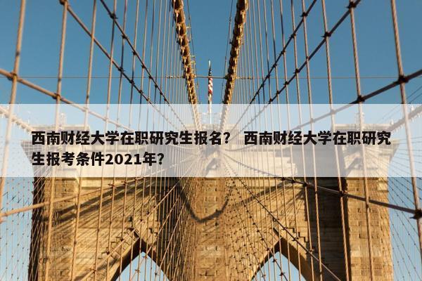 西南财经大学在职研究生报名？ 西南财经大学在职研究生报考条件2021年？