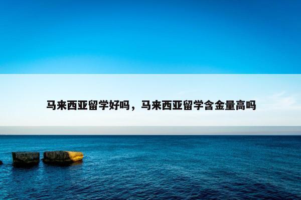 马来西亚留学好吗，马来西亚留学含金量高吗