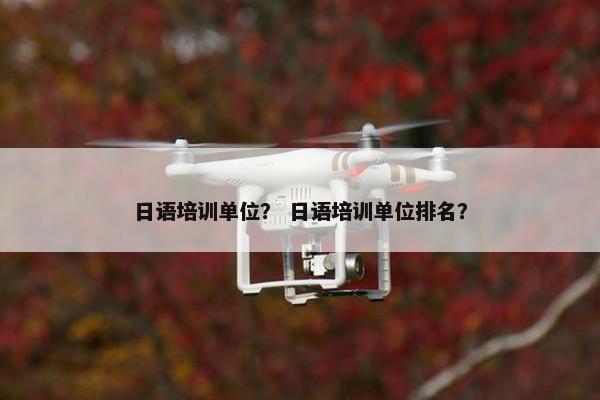 日语培训单位？ 日语培训单位排名？
