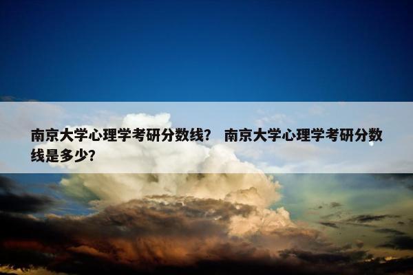 南京大学心理学考研分数线？ 南京大学心理学考研分数线是多少？