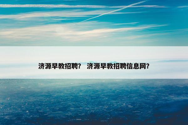 济源早教招聘？ 济源早教招聘信息网？