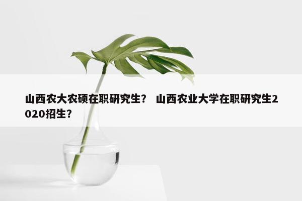 山西农大农硕在职研究生？ 山西农业大学在职研究生2020招生？