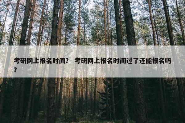考研网上报名时间？ 考研网上报名时间过了还能报名吗？