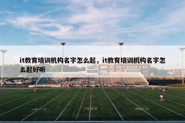 it教育培训机构名字怎么起，it教育培训机构名字怎么起好听