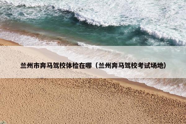 兰州市奔马驾校体检在哪（兰州奔马驾校考试场地）