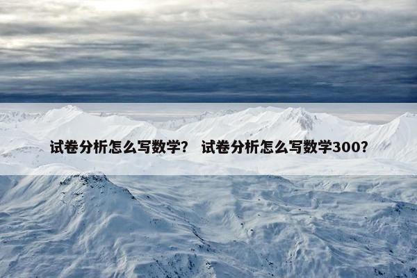 试卷分析怎么写数学？ 试卷分析怎么写数学300？
