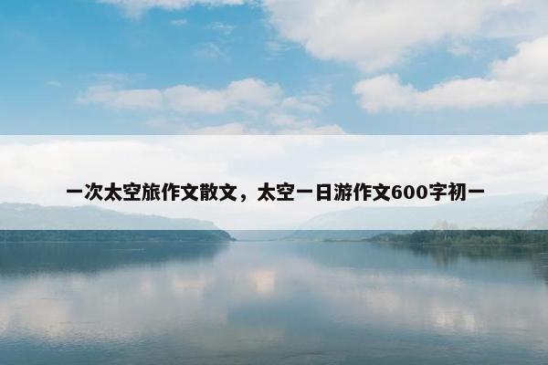 一次太空旅作文散文，太空一日游作文600字初一