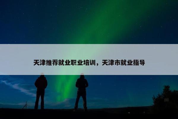 天津推荐就业职业培训，天津市就业指导