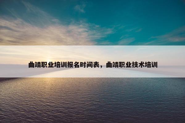 曲靖职业培训报名时间表，曲靖职业技术培训