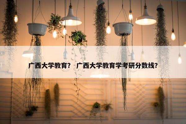 广西大学教育？ 广西大学教育学考研分数线？