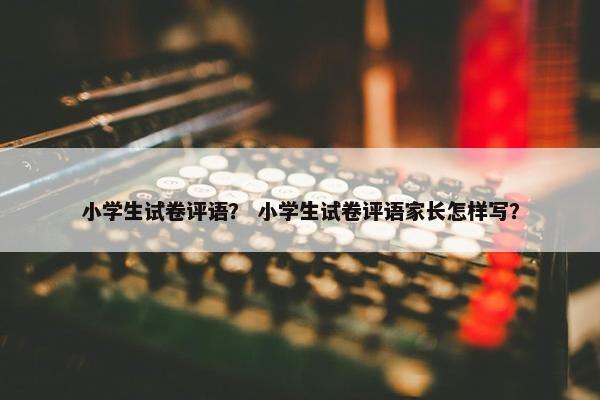 小学生试卷评语？ 小学生试卷评语家长怎样写？