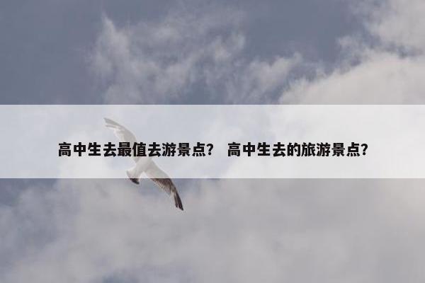 高中生去最值去游景点？ 高中生去的旅游景点？