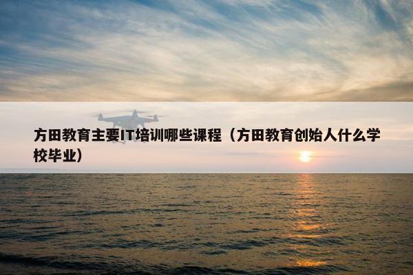 方田教育主要IT培训哪些课程（方田教育创始人什么学校毕业）