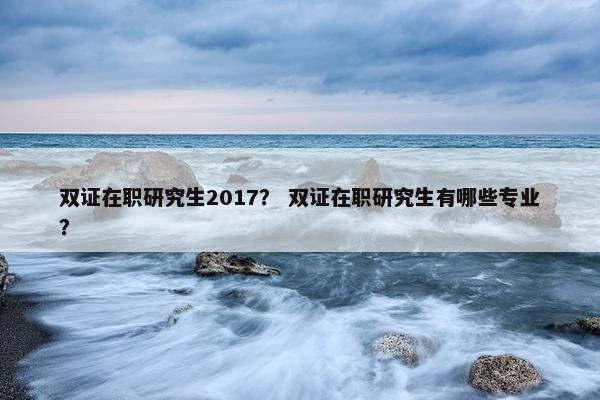 双证在职研究生2017？ 双证在职研究生有哪些专业？