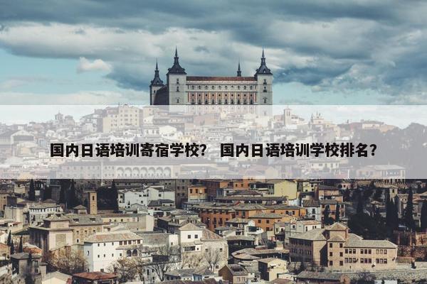 国内日语培训寄宿学校？ 国内日语培训学校排名？