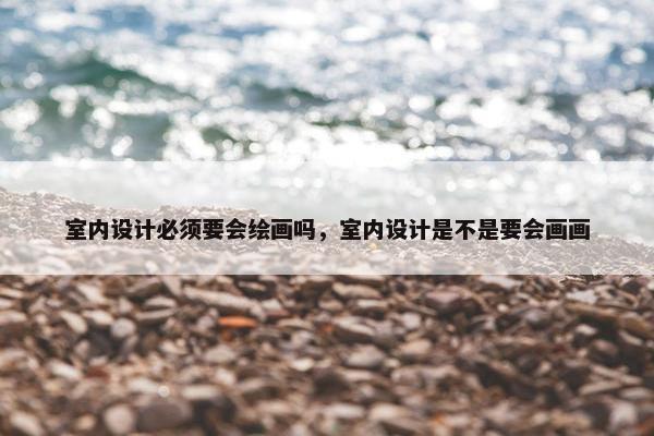 室内设计必须要会绘画吗，室内设计是不是要会画画