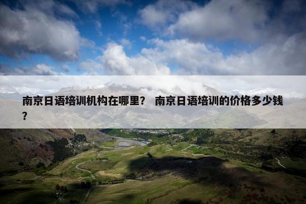 南京日语培训机构在哪里？ 南京日语培训的价格多少钱？