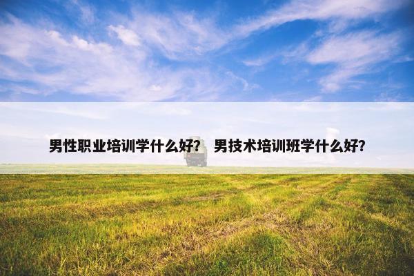 男性职业培训学什么好？ 男技术培训班学什么好？