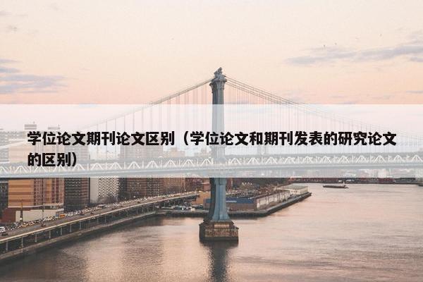学位论文期刊论文区别（学位论文和期刊发表的研究论文的区别）