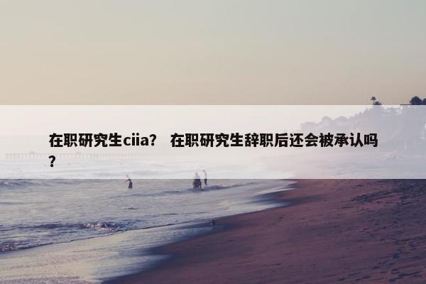 在职研究生ciia？ 在职研究生辞职后还会被承认吗？