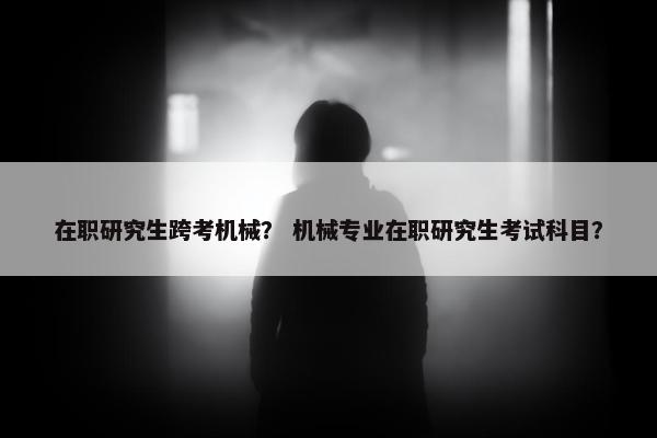 在职研究生跨考机械？ 机械专业在职研究生考试科目？