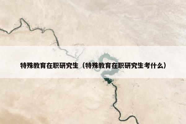 特殊教育在职研究生（特殊教育在职研究生考什么）