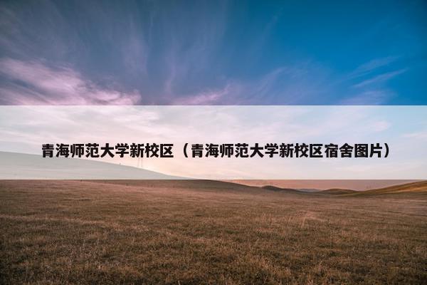 青海师范大学新校区（青海师范大学新校区宿舍图片）