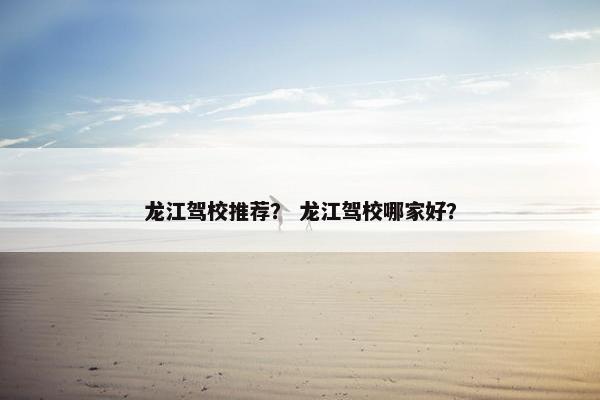 龙江驾校推荐？ 龙江驾校哪家好？