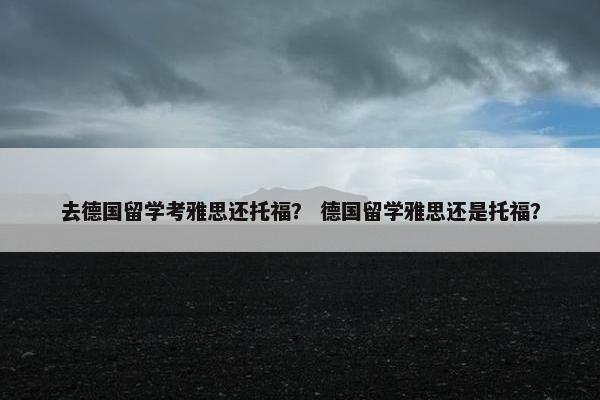 去德国留学考雅思还托福？ 德国留学雅思还是托福？