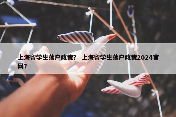 上海留学生落户政策？ 上海留学生落户政策2024官网？