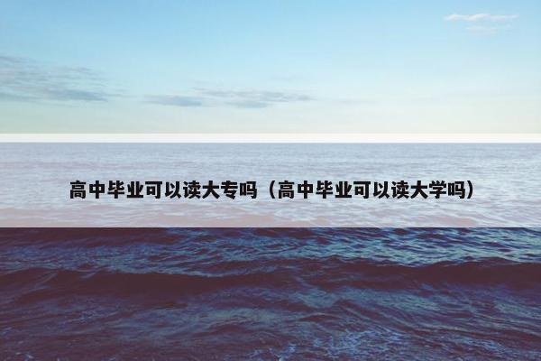 高中毕业可以读大专吗（高中毕业可以读大学吗）