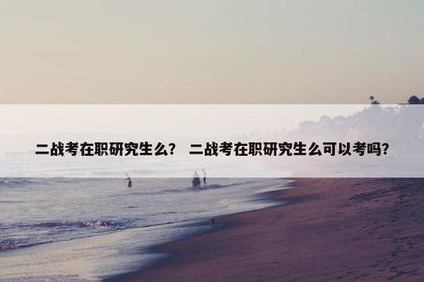 二战考在职研究生么？ 二战考在职研究生么可以考吗？