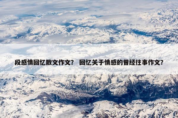段感情回忆散文作文？ 回忆关于情感的曾经往事作文？