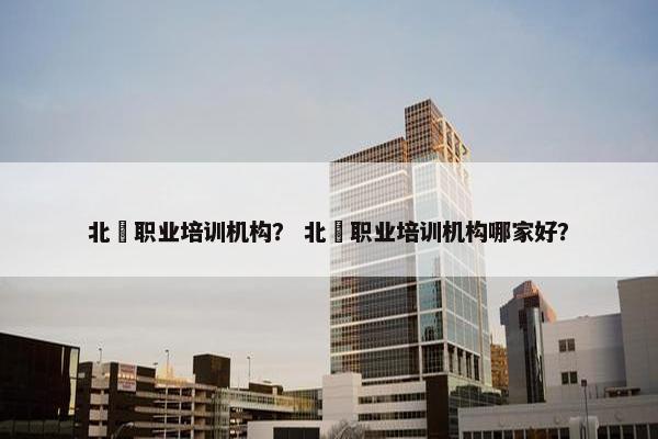 北滘职业培训机构？ 北滘职业培训机构哪家好？