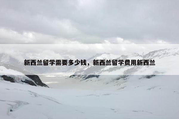 新西兰留学需要多少钱，新西兰留学费用新西兰