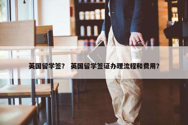 英国留学签？ 英国留学签证办理流程和费用？