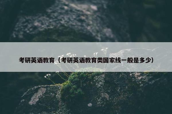 考研英语教育（考研英语教育类国家线一般是多少）