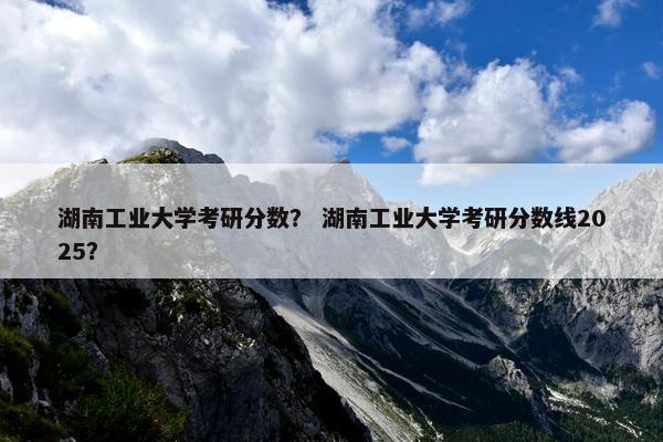 湖南工业大学考研分数？ 湖南工业大学考研分数线2025？