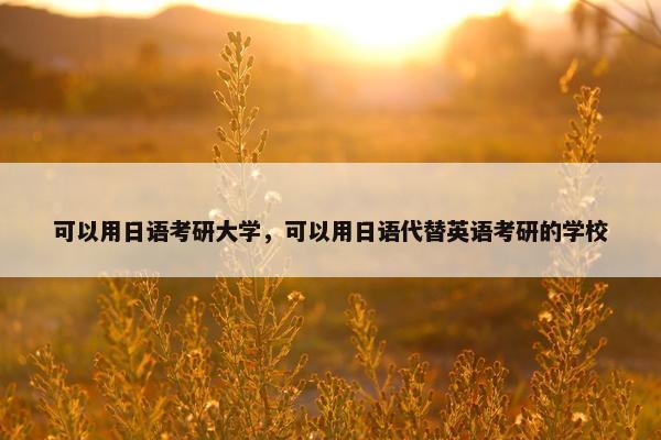 可以用日语考研大学，可以用日语代替英语考研的学校