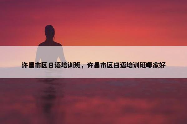 许昌市区日语培训班，许昌市区日语培训班哪家好
