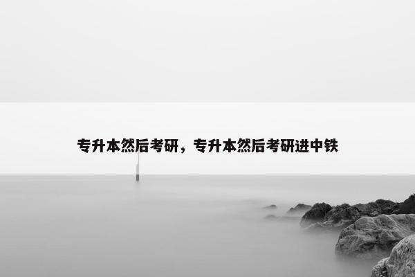 专升本然后考研，专升本然后考研进中铁