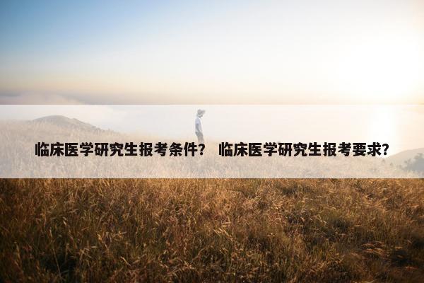 临床医学研究生报考条件？ 临床医学研究生报考要求？