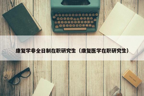 康复学非全日制在职研究生（康复医学在职研究生）