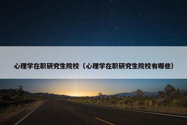 心理学在职研究生院校（心理学在职研究生院校有哪些）
