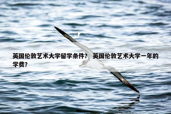 英国伦敦艺术大学留学条件？ 英国伦敦艺术大学一年的学费？